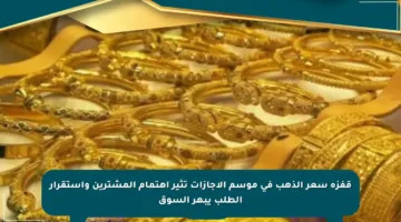 قفزة سعر الذهب في موسم الإجازات تثير اهتمام المشترين واستقرار الطلب يبهر السوق